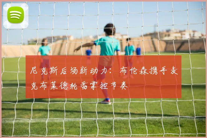 尼克斯后场新动力:布伦森携手麦克布莱德轮番掌控节奏