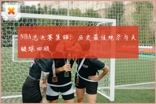 NBA总决赛集锦:历史最佳绝杀与关键球回顾