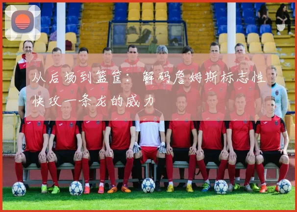 从后场到篮筐：解码詹姆斯标志性快攻一条龙的威力