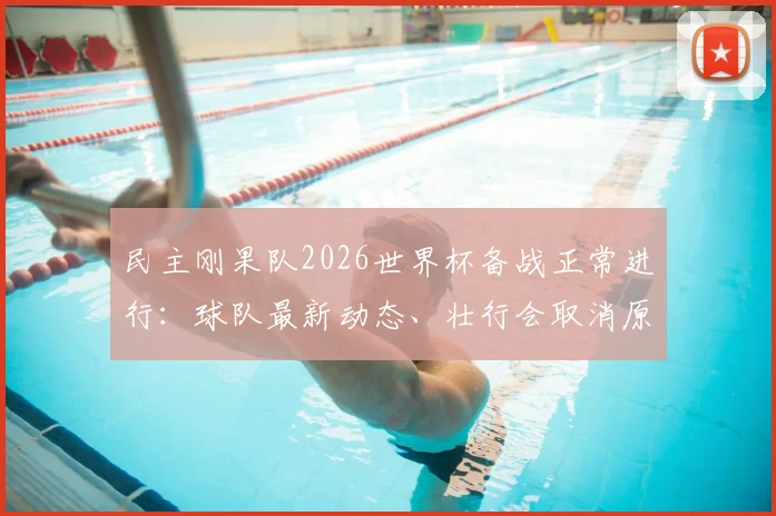 民主刚果队2026世界杯备战正常进行：球队最新动态、壮行会取消原因及非洲区参赛前景深度分析