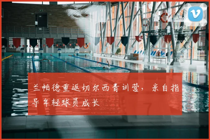 兰帕德重返切尔西青训营，亲自指导年轻球员成长