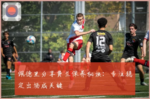 佩德里分享费兰保养秘诀:专注稳定出场成关键