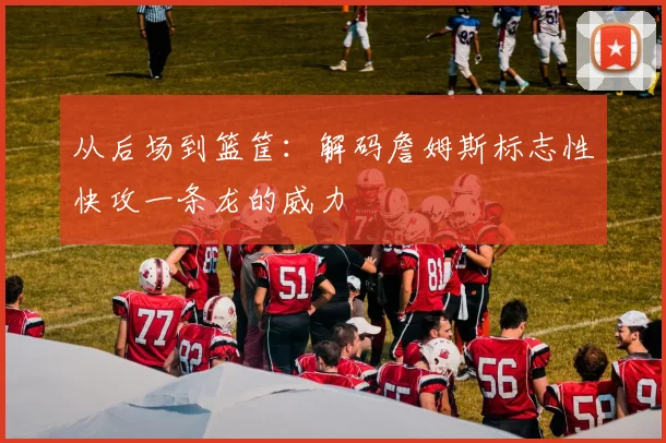 从后场到篮筐：解码詹姆斯标志性快攻一条龙的威力